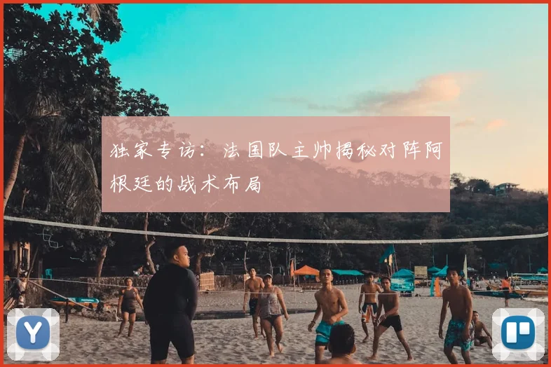 独家专访：法国队主帅揭秘对阵阿根廷的战术布局