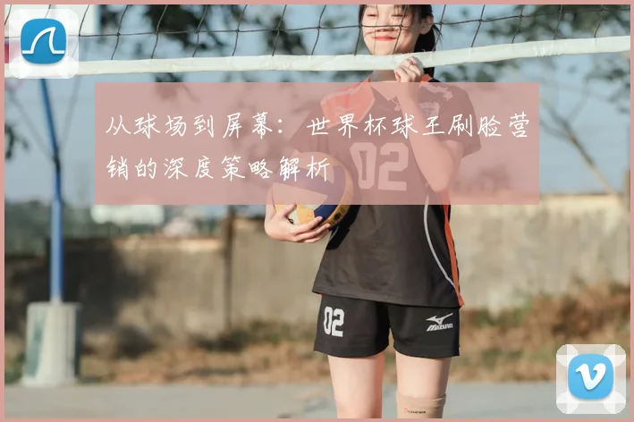 从球场到屏幕:世界杯球王刷脸营销的深度策略解析