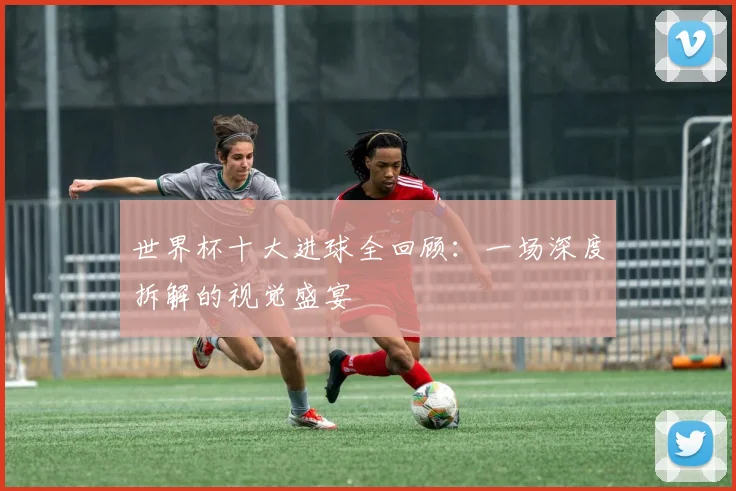 世界杯十大进球全回顾：一场深度拆解的视觉盛宴