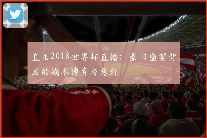 直击2018世界杯直播：豪门盛宴背后的战术博弈与意外