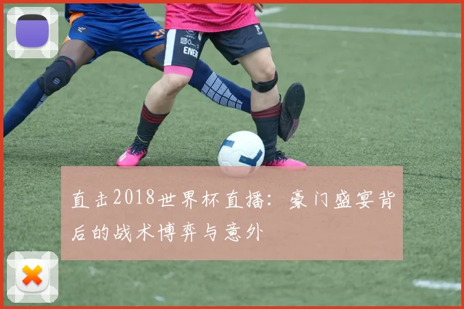 直击2018世界杯直播：豪门盛宴背后的战术博弈与意外