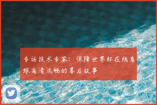 专访技术专家:保障世界杯在线看球高清流畅的幕后故事