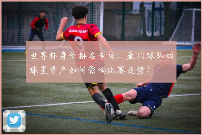 世界杯身价排名专访：豪门球队的球星资产如何影响比赛走势？