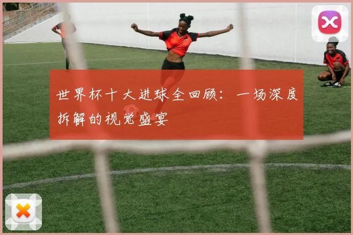 世界杯十大进球全回顾：一场深度拆解的视觉盛宴