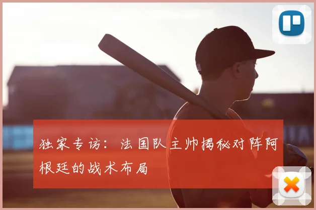 独家专访：法国队主帅揭秘对阵阿根廷的战术布局