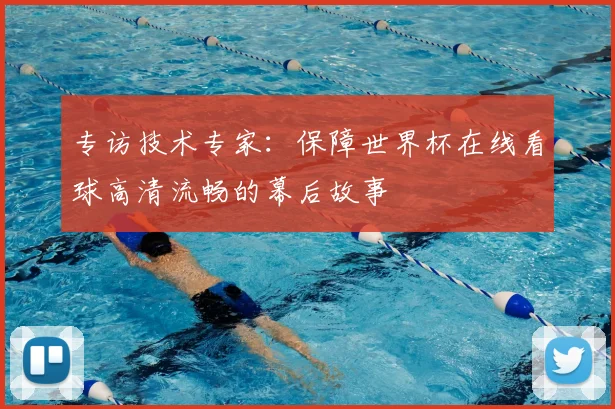 专访技术专家:保障世界杯在线看球高清流畅的幕后故事